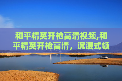 和平精英开枪高清视频,和平精英开枪高清，沉浸式领略射击场景的魅力与技巧