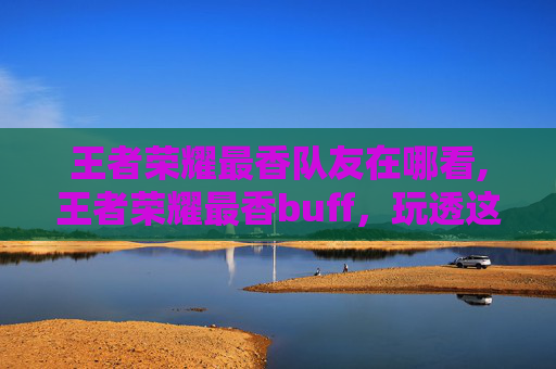 王者荣耀最香队友在哪看,王者荣耀最香buff，玩透这些buff就能突破突破！
