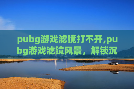 pubg游戏滤镜打不开,pubg游戏滤镜风景，解锁沉浸式视觉新体验