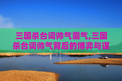 三国杀台词帅气霸气,三国杀台词帅气背后的博弈与谋略，不止是容貌，更是策略与人格的极致展现
