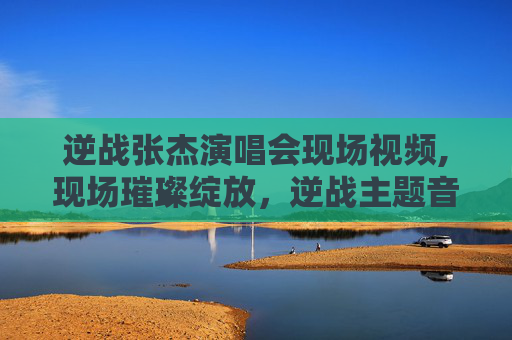 逆战张杰演唱会现场视频,现场璀璨绽放，逆战主题音乐带来的震撼与激情体验