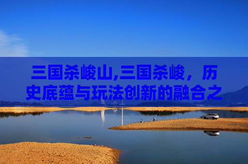 三国杀峻山,三国杀峻，历史底蕴与玩法创新的融合之道，如何重构三国游戏世界观