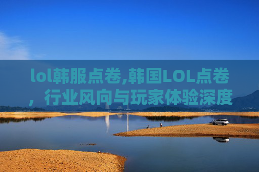 lol韩服点卷,韩国LOL点卷，行业风向与玩家体验深度剖析