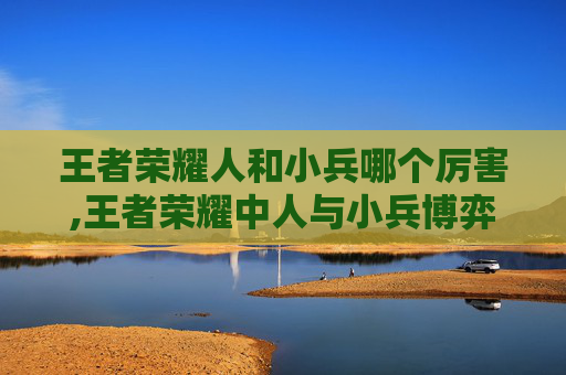 王者荣耀人和小兵哪个厉害,王者荣耀中人与小兵博弈的深度解析，从机制到策略的全维度拆解