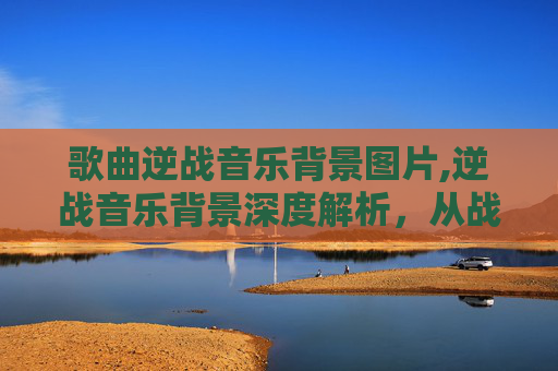 歌曲逆战音乐背景图片,逆战音乐背景深度解析，从战场碰撞到情感共鸣的全景解读