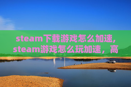 steam下载游戏怎么加速,steam游戏怎么玩加速，高效解锁最佳体验全攻略