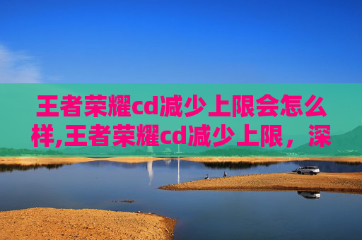 王者荣耀cd减少上限会怎么样,王者荣耀cd减少上限，深度解析技能机制、优化方案与实战策略