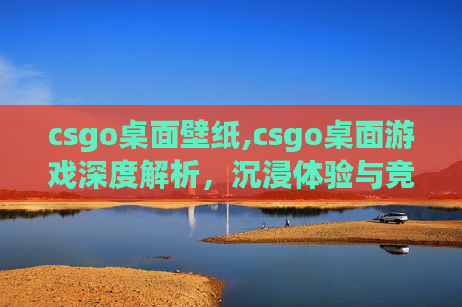 csgo桌面壁纸,csgo桌面游戏深度解析，沉浸体验与竞技策略的融合之道