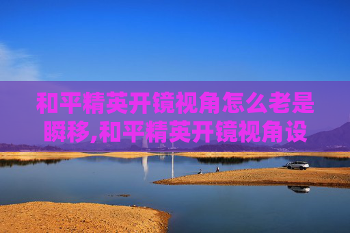 和平精英开镜视角怎么老是瞬移,和平精英开镜视角设置全攻略，一步到位掌握高效操作技巧