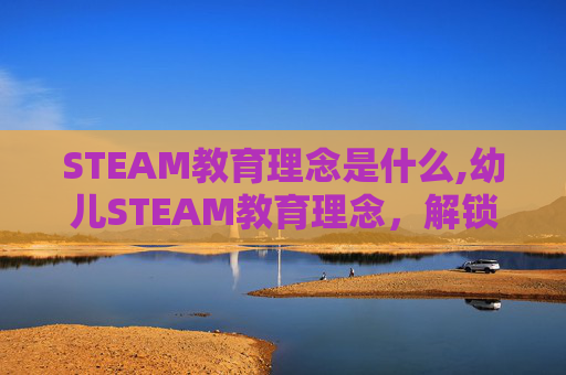 STEAM教育理念是什么,幼儿STEAM教育理念，解锁创新思维的成长密码，为幼儿全面发展奠基