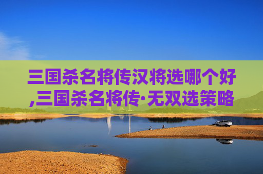 三国杀名将传汉将选哪个好,三国杀名将传·无双选策略，选谁，才能让战场尽展名将锋芒