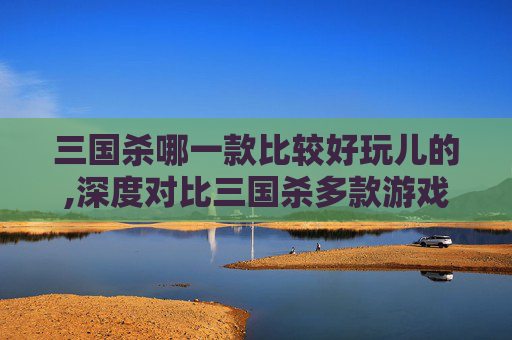 三国杀哪一款比较好玩儿的,深度对比三国杀多款游戏，这才是真正能让玩家沉浸玩透的佳作