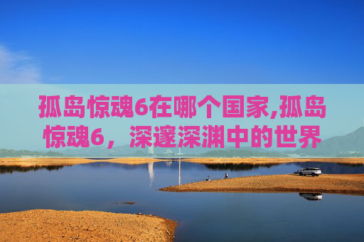 孤岛惊魂6在哪个国家,孤岛惊魂6，深邃深渊中的世界开拓之旅