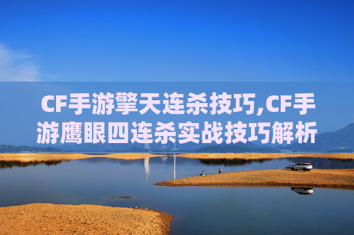 CF手游擎天连杀技巧,CF手游鹰眼四连杀实战技巧解析，玩家突破极限的破局之道