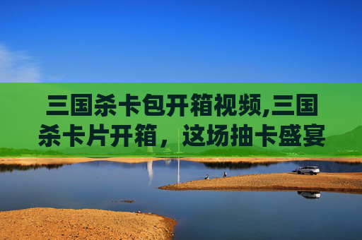 三国杀卡包开箱视频,三国杀卡片开箱，这场抽卡盛宴里藏着哪些神仙武将密码？看完你更能摸透武将玩法精髓