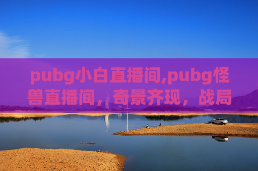 pubg小白直播间,pubg怪兽直播间，奇景齐现，战局无限跃升的全新视角解析