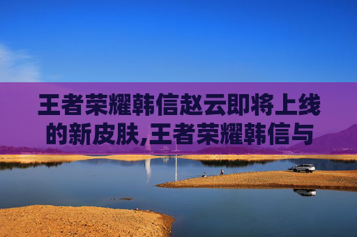 王者荣耀韩信赵云即将上线的新皮肤,王者荣耀韩信与赵云的核心博弈，技能特色、阵容搭配与成长玩法全解析