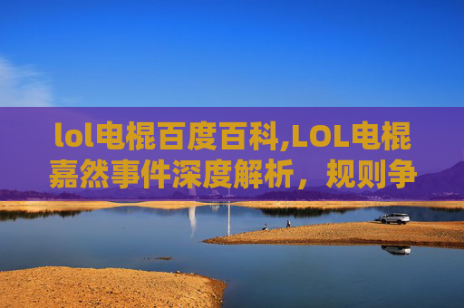 lol电棍百度百科,LOL电棍嘉然事件深度解析，规则争议、舆论风暴及行业启示
