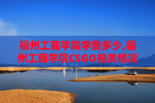 福州工商学院学费多少,福州工商学院CSGO相关情况分析，发展方向、优势与展望