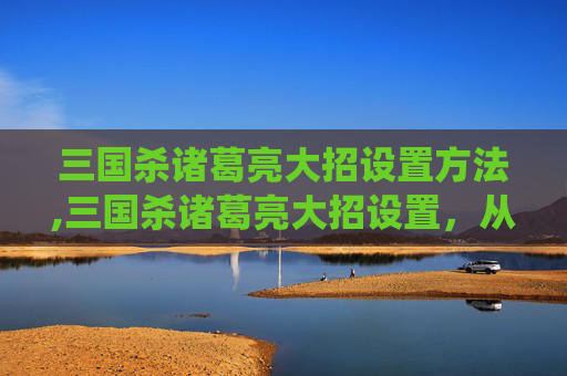 三国杀诸葛亮大招设置方法,三国杀诸葛亮大招设置，从传统局打到战术高地，谋略博弈的核心逻辑与实操解析