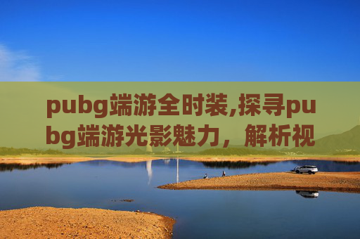pubg端游全时装,探寻pubg端游光影魅力，解析视觉体验、场景呈现与玩法依托