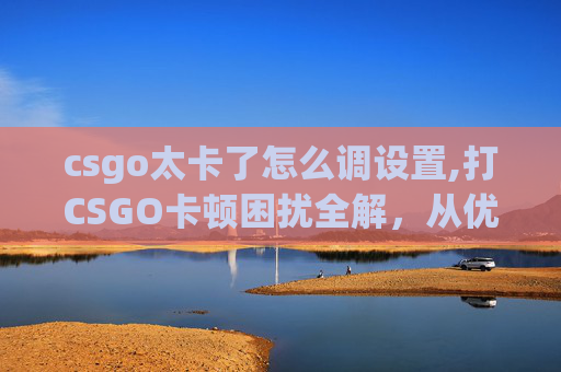 csgo太卡了怎么调设置,打CSGO卡顿困扰全解，从优化配置到专属策略，轻松摆脱卡顿困境
