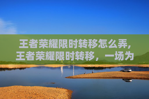 王者荣耀限时转移怎么弄,王者荣耀限时转移，一场为玩家量身定制的5分钟游戏盛宴