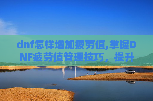 dnf怎样增加疲劳值,掌握DNF疲劳值管理技巧，提升游戏体验