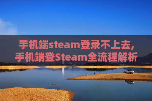 手机端steam登录不上去,手机端登Steam全流程解析，从获取账号到完成登录的实用指南