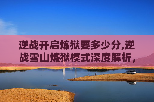 逆战开启炼狱要多少分,逆战雪山炼狱模式深度解析，挑战极限视野，突破战斗极限