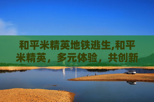 和平米精英地铁逃生,和平米精英，多元体验，共创新篇章