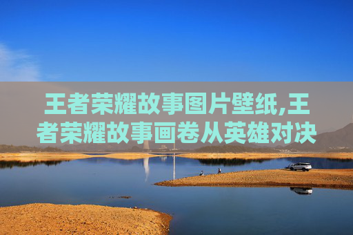 王者荣耀故事图片壁纸,王者荣耀故事画卷从英雄对决到情感共鸣，深度解读背后的故事力量