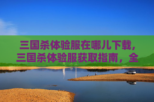 三国杀体验服在哪儿下载,三国杀体验服获取指南，全流程详解与注意事项，轻松畅享沙场体验