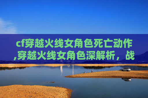 cf穿越火线女角色死亡动作,穿越火线女角色深解析，战术魅力与情感魅力交织的独特魅力