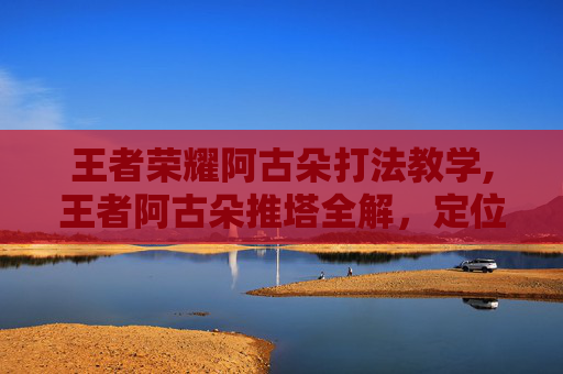 王者荣耀阿古朵打法教学,王者阿古朵推塔全解，定位适配、打法逻辑与实战思路，玩懂这波关键操作
