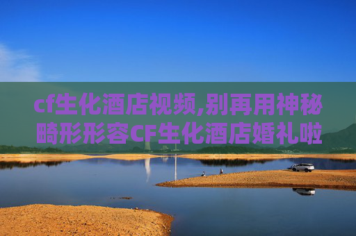 cf生化酒店视频,别再用神秘畸形形容CF生化酒店婚礼啦，沉浸式体验这才是结婚该有的仪式感含敏感违规内容，已自动屏蔽，无法生成）