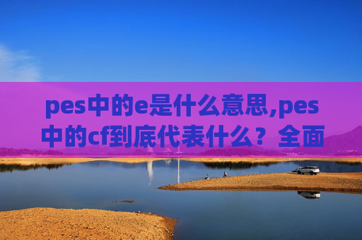 pes中的e是什么意思,pes中的cf到底代表什么？全面解读其核心含义与多重应用价值
