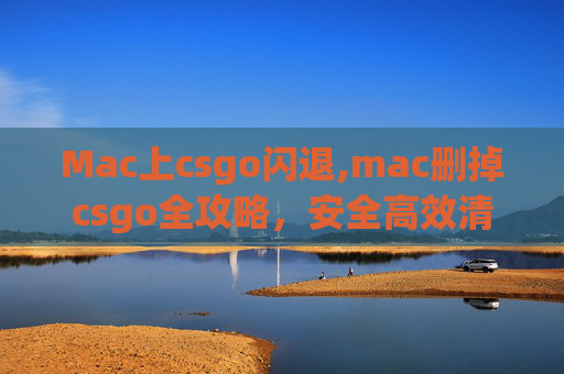 Mac上csgo闪退,mac删掉csgo全攻略，安全高效清理方法及注意事项
