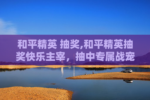 和平精英 抽奖,和平精英抽奖快乐主宰，抽中专属战宠，解锁无限挑战机遇，畅享游戏乐趣