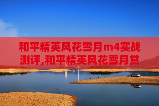 和平精英风花雪月m4实战测评,和平精英风花雪月赏析，探索游戏中的诗意叙事与多元情感世界