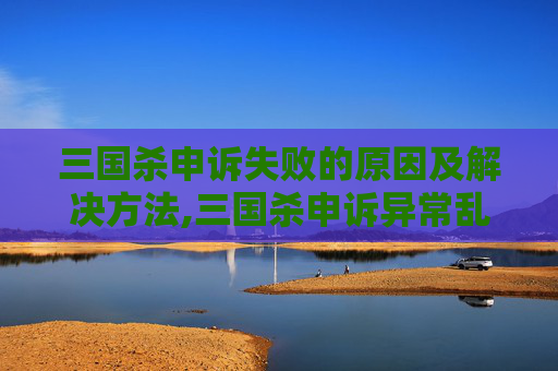 三国杀申诉失败的原因及解决方法,三国杀申诉异常乱象揭秘，正当权益与操作漏洞的冲突路径分析
