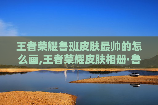 王者荣耀鲁班皮肤最帅的怎么画,王者荣耀皮肤相册·鲁班系列，解锁全新皮肤，感受独特玩法与视觉魅力