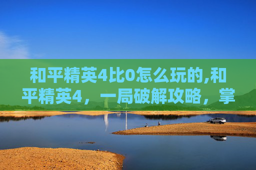 和平精英4比0怎么玩的,和平精英4，一局破解攻略，掌握核心技巧稳赢对手内容