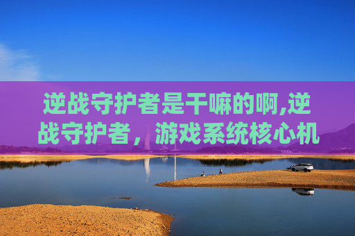 逆战守护者是干嘛的啊,逆战守护者，游戏系统核心机制解析与实战价值深度解读