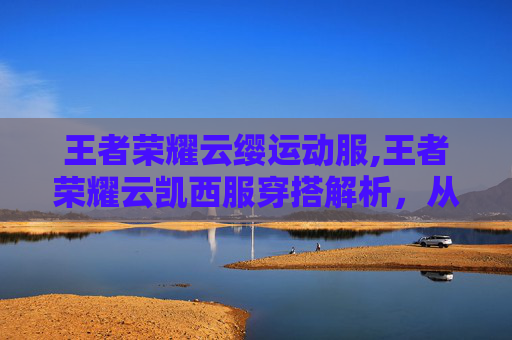 王者荣耀云缨运动服,王者荣耀云凯西服穿搭解析，从风格定位到操作优化的全场景展示