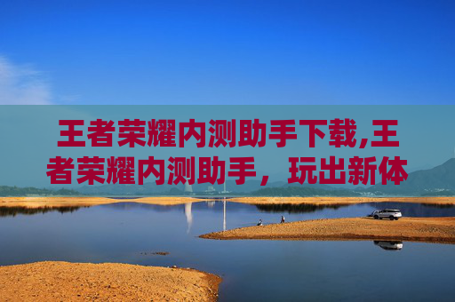 王者荣耀内测助手下载,王者荣耀内测助手，玩出新体验，解锁游戏新边界