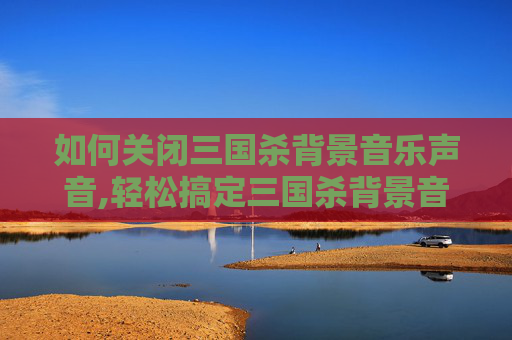 如何关闭三国杀背景音乐声音,轻松搞定三国杀背景音乐关闭指南，从步骤到技巧全解析，告别干扰更沉浸体验