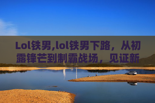 Lol铁男,lol铁男下路，从初露锋芒到制霸战场，见证新生代玩家的崛起之路