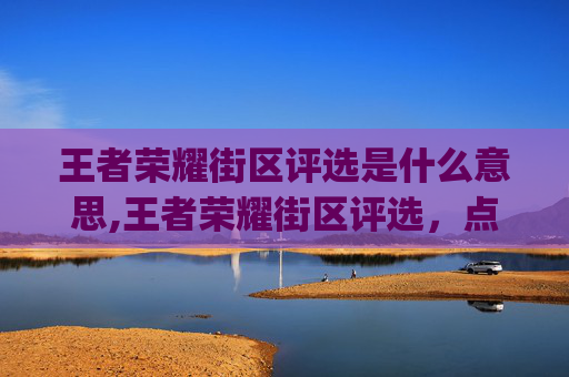 王者荣耀街区评选是什么意思,王者荣耀街区评选，点亮电竞新活力，打造沉浸式城市 gaming 文化阵地