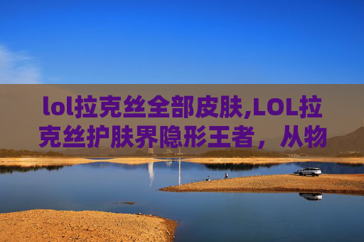 lol拉克丝全部皮肤,LOL拉克丝护肤界隐形王者，从物态到皮肤状态的全方位蜕变指南